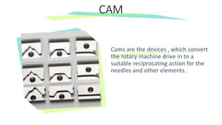 Cams are the devices , which convert
the rotary machine drive in to a
suitable reciprocating action for the
needles and other elements.
CAM
 