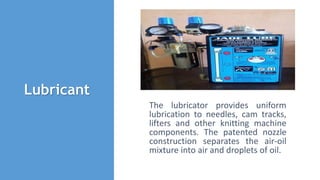Lubricant
The lubricator provides uniform
lubrication to needles, cam tracks,
lifters and other knitting machine
components. The patented nozzle
construction separates the air-oil
mixture into air and droplets of oil.
 