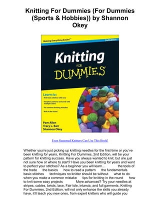 Knitting For Dummies (For Dummies
   (Sports & Hobbies)) by Shannon
                Okey




                     Even Seasoned Knitters Can Use This Book!


Whether you’re just picking up knitting needles for the first time or you’ve
been knitting for years, Knitting For Dummies, 2nd Edition, will be your
pattern for knitting success. Have you always wanted to knit, but are just
not sure how or where to start? Have you been knitting for years and want
to perfect your stitches? As a beginner you will learn…                the tools of
the trade      the basics    how to read a pattern         the fundamentals
basic stitches      techniques no knitter should be without         what to do
when you make a common mistake              tips for knitting in the round     how
to knit some easy projects             More advanced? Try your needles at
stripes, cables, twists, lace, Fair Isle, intarsia, and full garments. Knitting
For Dummies, 2nd Edition, will not only enhance the skills you already
have, it’ll teach you new ones, from expert knitters who will guide you
 