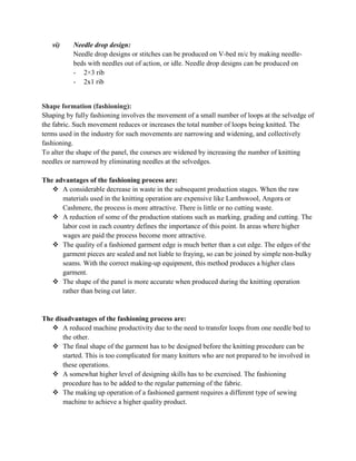 vi) Needle drop design:
Needle drop designs or stitches can be produced on V-bed m/c by making needle-
beds with needles out of action, or idle. Needle drop designs can be produced on
- 2×3 rib
- 2x1 rib
Shape formation (fashioning):
Shaping by fully fashioning involves the movement of a small number of loops at the selvedge of
the fabric. Such movement reduces or increases the total number of loops being knitted. The
terms used in the industry for such movements are narrowing and widening, and collectively
fashioning.
To alter the shape of the panel, the courses are widened by increasing the number of knitting
needles or narrowed by eliminating needles at the selvedges.
The advantages of the fashioning process are:
 A considerable decrease in waste in the subsequent production stages. When the raw
materials used in the knitting operation are expensive like Lambswool, Angora or
Cashmere, the process is more attractive. There is little or no cutting waste.
 A reduction of some of the production stations such as marking, grading and cutting. The
labor cost in each country defines the importance of this point. In areas where higher
wages are paid the process become more attractive.
 The quality of a fashioned garment edge is much better than a cut edge. The edges of the
garment pieces are sealed and not liable to fraying, so can be joined by simple non-bulky
seams. With the correct making-up equipment, this method produces a higher class
garment.
 The shape of the panel is more accurate when produced during the knitting operation
rather than being cut later.
The disadvantages of the fashioning process are:
 A reduced machine productivity due to the need to transfer loops from one needle bed to
the other.
 The final shape of the garment has to be designed before the knitting procedure can be
started. This is too complicated for many knitters who are not prepared to be involved in
these operations.
 A somewhat higher level of designing skills has to be exercised. The fashioning
procedure has to be added to the regular patterning of the fabric.
 The making up operation of a fashioned garment requires a different type of sewing
machine to achieve a higher quality product.
 