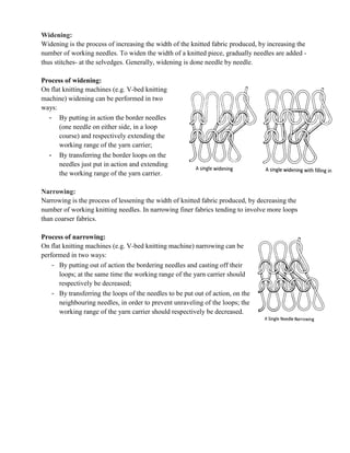 Widening:
Widening is the process of increasing the width of the knitted fabric produced, by increasing the
number of working needles. To widen the width of a knitted piece, gradually needles are added -
thus stitches- at the selvedges. Generally, widening is done needle by needle.
Process of widening:
On flat knitting machines (e.g. V-bed knitting
machine) widening can be performed in two
ways:
- By putting in action the border needles
(one needle on either side, in a loop
course) and respectively extending the
working range of the yarn carrier;
- By transferring the border loops on the
needles just put in action and extending
the working range of the yarn carrier.
Narrowing:
Narrowing is the process of lessening the width of knitted fabric produced, by decreasing the
number of working knitting needles. In narrowing finer fabrics tending to involve more loops
than coarser fabrics.
Process of narrowing:
On flat knitting machines (e.g. V-bed knitting machine) narrowing can be
performed in two ways:
- By putting out of action the bordering needles and casting off their
loops; at the same time the working range of the yarn carrier should
respectively be decreased;
- By transferring the loops of the needles to be put out of action, on the
neighbouring needles, in order to prevent unraveling of the loops; the
working range of the yarn carrier should respectively be decreased.
 