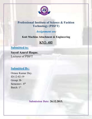 Professional Institute of Science & Fashion
Technology (PISFT)
Assignment on:
Knit Machine Attachment & Engineering
KNT- 485
Submitted to:
Sayed Azaryl Haque.
Lecturer of PISFT
Submitted By:
Ormee Kumar Dey.
ID:12-02-19
Group: B-
Semester:- 8th
Batch: 1st
Submission Date: 26.12.2015.
 