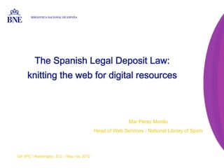 BIBLIOTECA NACIONAL DE ESPAÑA




          The Spanish Legal Deposit Law:
     knitting the web for digital resources



                                                            Mar Pérez Morillo
                                             Head of Web Services - National Library of Spain




GA IIPC / Washington, D.C. / May 1st, 2012
 