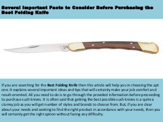 Several Important Facts to Consider Before Purchasing the
Best Folding Knife

If you are searching for the Best Folding Knife then this article will help you in choosing the apt
one. It explains several important ideas and tips that will certainly make your job comfort and
result-oriented. All you need to do is to go through the provided information before proceeding
to purchase such knives. It is often said that getting the best possible such knives is a quite a
clumsy job as you will get number of styles and brands to choose from. But, if you are clear
about your needs and seeking to find the right product in accordance with your needs, then you
will certainly get the right option without facing any difficulty.

 