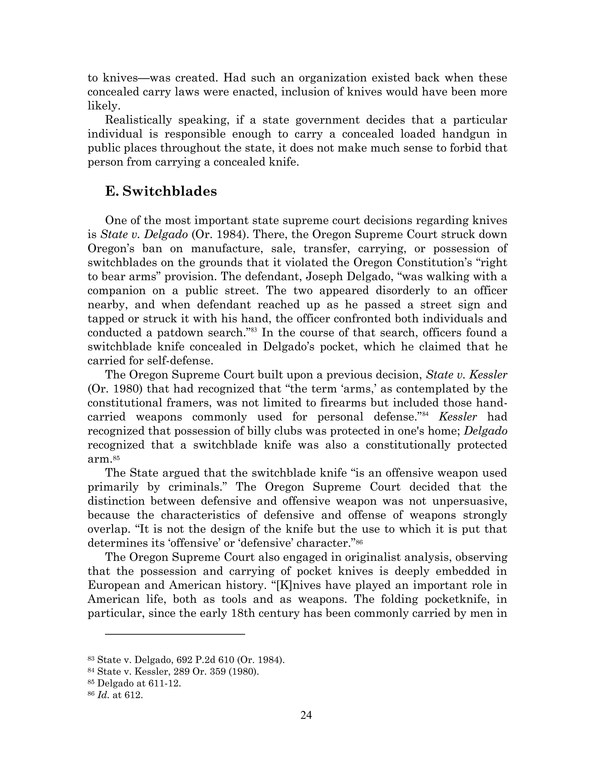 to knives—was created. Had such an organization existed back when these
concealed carry laws were enacted, inclusion of knives would have been more
likely.
    Realistically speaking, if a state government decides that a particular
individual is responsible enough to carry a concealed loaded handgun in
public places throughout the state, it does not make much sense to forbid that
person from carrying a concealed knife.

     E. Switchblades

    One of the most important state supreme court decisions regarding knives
is State v. Delgado (Or. 1984). There, the Oregon Supreme Court struck down
Oregon’s ban on manufacture, sale, transfer, carrying, or possession of
switchblades on the grounds that it violated the Oregon Constitution’s “right
to bear arms” provision. The defendant, Joseph Delgado, “was walking with a
companion on a public street. The two appeared disorderly to an officer
nearby, and when defendant reached up as he passed a street sign and
tapped or struck it with his hand, the officer confronted both individuals and
conducted a patdown search.”83 In the course of that search, officers found a
switchblade knife concealed in Delgado’s pocket, which he claimed that he
carried for self-defense.
    The Oregon Supreme Court built upon a previous decision, State v. Kessler
(Or. 1980) that had recognized that “the term ‘arms,’ as contemplated by the
constitutional framers, was not limited to firearms but included those hand-
carried weapons commonly used for personal defense.” 84 Kessler had
recognized that possession of billy clubs was protected in one's home; Delgado
recognized that a switchblade knife was also a constitutionally protected
arm.85
    The State argued that the switchblade knife “is an offensive weapon used
primarily by criminals.” The Oregon Supreme Court decided that the
distinction between defensive and offensive weapon was not unpersuasive,
because the characteristics of defensive and offense of weapons strongly
overlap. “It is not the design of the knife but the use to which it is put that
determines its ‘offensive’ or ‘defensive’ character.”86
    The Oregon Supreme Court also engaged in originalist analysis, observing
that the possession and carrying of pocket knives is deeply embedded in
European and American history. “[K]nives have played an important role in
American life, both as tools and as weapons. The folding pocketknife, in
particular, since the early 18th century has been commonly carried by men in


83 State v. Delgado, 692 P.2d 610 (Or. 1984).
84 State v. Kessler, 289 Or. 359 (1980).
85 Delgado at 611-12.
86 Id. at 612.


                                                24
 