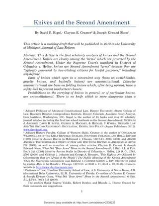 Knives and the Second Amendment
         By David B. Kopel,1 Clayton E. Cramer2 & Joseph Edward Olson3


This article is a working draft that will be published in 2013 in the University
of Michigan Journal of Law Reform

Abstract: This Article is the first scholarly analysis of knives and the Second
Amendment. Knives are clearly among the “arms” which are protected by the
Second Amendment. Under the Supreme Court’s standard in District of
Columbia v. Heller, knives are Second Amendment “arms” because they are
“typically possessed by law-abiding citizens for lawful purposes,” including
self-defense.
    Bans of knives which open in a convenient way (bans on switchblades,
gravity knives, and butterfly knives) are unconstitutional. Likewise
unconstitutional are bans on folding knives which, after being opened, have a
safety lock to prevent inadvertent closure.
    Prohibitions on the carrying of knives in general, or of particular knives,
are unconstitutional. There is no knife which is more dangerous than a



1 Adjunct Professor of Advanced Constitutional Law, Denver University, Sturm College of
Law. Research Director, Independence Institute, Denver, Colorado. Associate Policy Analyst,
Cato Institute, Washington, D.C. Kopel is the author of 15 books and over 80 scholarly
journal articles, including the first law school textbook on the Second Amendment: NICHOLAS
J. JOHNSON, DAVID B. KOPEL, GEORGE A. MOCSARY, & MICHAEL P. O’SHEA, FIREARMS LAW
AND THE SECOND AMENDMENT: REGULATION, RIGHTS, AND POLICY (Aspen Publishers, 2012).
www.davekopel.org.
2 Adjunct History Faculty, College of Western Idaho. Cramer is the author of CONCEALED

WEAPON LAWS OF THE EARLY REPUBLIC: DUELING, SOUTHERN VIOLENCE, AND MORAL REFORM
(1999) (cited by Justice Breyer in McDonald v. Chicago, 130 S.Ct. 3020, 3132), and ARMED
AMERICA: THE REMARKABLE STORY OF HOW AND WHY GUNS BECAME AS AMERICAN AS APPLE
PIE (2006), as well as co-author of, among other articles, Clayton E. Cramer & Joseph
Edward Olson, What Did “Bear Arms” Mean in the Second Amendment?, 6 GEO. J.L. & PUB.
POL’Y 511 (2008) (cited by Justice Scalia in District of Columbia v. Heller, 128 S. Ct. 2783,
2795 (2008)) and Nicholas J. Johnson and George A. Mocsary, “This Right is Not Allowed by
Governments that are Afraid of the People”: The Public Meaning of the Second Amendment
When the Fourteenth Amendment was Ratified, 17 GEORGE MASON L. REV. 823 (2010) (cited
by Justice Alito in McDonald v. Chicago, 130 S.Ct. at 3040 n. 21, 3041 n. 25, 3043). Cramer’s
website is http://www.claytoncramer.com.
3 Professor of Law, Hamline University School of Law, A.B. University of Notre Dame, J.D.

(distinction) Duke University, LL.M. University of Florida. Co-author of Clayton E. Cramer
& Joseph Edward Olson, What Did “Bear Arms” Mean in the Second Amendment?, 6 GEO.
J.L. & PUB. POL’Y 511 (2008).
    The authors thank Eugene Volokh, Robert Dowlut, and Rhonda L. Thorne Cramer for
their comments and suggestions.

                                                1


                Electronic copy available at: http://ssrn.com/abstract=2238223
 