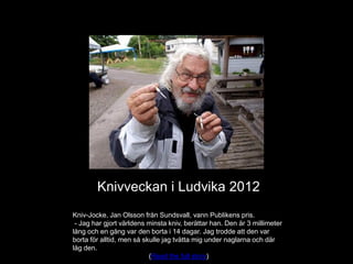 Knivveckan i Ludvika 2012
Kniv-Jocke, Jan Olsson från Sundsvall, vann Publikens pris.
 - Jag har gjort världens minsta kniv, berättar han. Den är 3 millimeter
lång och en gång var den borta i 14 dagar. Jag trodde att den var
borta för alltid, men så skulle jag tvätta mig under naglarna och där
låg den.
                           (Read the full story)
 