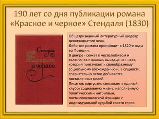 Общепризнанный литературный шедевр
девятнадцатого века.
Действие романа происходит в 1820-е годы
во Франции.
В центре - сюжет о честолюбивом и
талантливом юноше, выходце из низов,
который приступает к своеобразному
социальному восхождению и, в сущности,
сравнительно легко добивается
поставленных целей.
Писатель виртуозно связывает в единый
клубок социальную жизнь, наполненную
политическими интригами,
постнаполеоновской Франции с
индивидуальной судьбой своего героя.
 