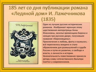 Один из лучших русских исторических
романов. Изображает мрачную эпоху
царствования императрицы Анны
Иоанновны, засилье временщика Бирона и
немцев при русском дворе, получившее
название «бироновщины».
Приключения и любовь, факты и вымысел, -
всё переплелось воедино и стало
обрамлением для размышлений о судьбе
России и путях ее развития, о свободе и
власти, о личности и истории.
Увлекательность повествования принесла
автору славу «отечественного Вальтера
Скотта» у современников.
 