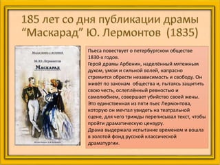 Пьеса повествует о петербургском обществе
1830-х годов.
Герой драмы Арбенин, наделённый мятежным
духом, умом и сильной волей, напрасно
стремится обрести независимость и свободу. Он
живёт по законам общества и, пытаясь защитить
свою честь, ослеплённый ревностью и
самолюбием, совершает убийство своей жены.
Это единственная из пяти пьес Лермонтова,
которую он мечтал увидеть на театральной
сцене, для чего трижды переписывал текст, чтобы
пройти драматическую цензуру.
Драма выдержала испытание временем и вошла
в золотой фонд русской классической
драматургии.
 