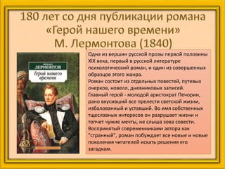 Одна из вершин русской прозы первой половины
XIX века, первый в русской литературе
психологический роман, и один из совершенных
образцов этого жанра.
Роман состоит из отдельных повестей, путевых
очерков, новелл, дневниковых записей.
Главный герой - молодой аристократ Печорин,
рано вкусивший все прелести светской жизни,
избалованный и уставший. Во имя собственных
тщеславных интересов он разрушает жизни и
топчет чужие мечты, не слыша зова совести.
Воспринятый современниками автора как
"странный", роман побуждает все новые и новые
поколения читателей искать решения его
загадкам.
 