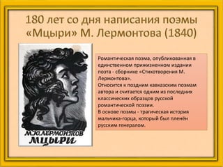 Романтическая поэма, опубликованная в
единственном прижизненном издании
поэта - сборнике «Стихотворения М.
Лермонтова».
Относится к поздним кавказским поэмам
автора и считается одним из последних
классических образцов русской
романтической поэзии.
В основе поэмы - трагическая история
мальчика-горца, который был пленён
русским генералом.
 