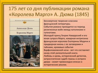 Бессмертное творение классика
французской литературы.
События романа приходятся на период
религиозных войн между католиками и
гугенотами.
Молодой принц Генрих Наваррский и его
юная супруга Марго, коварная интриганка
французская королева Екатерины Медичи и
придворная жизнь с ее заговорами и
тайнами, кровавые события
Варфоломеевской ночи - вот что составляет
канву этой увлекательной книги.
Любовь и кровь, исторический детектив,
хитросплетение судеб страны и интриги
двора - сюжет превосходно вписан в
исторические реалии.
 