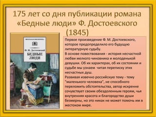 Первое произведение Ф. М. Достоевского,
которое предопределило его будущую
литературную судьбу.
В основе повествования - история несчастной
любви мелкого чиновника и молоденькой
девушки. Об их характерах, об их состоянии и
судьбе мы узнаем читая переписку этих
несчастных душ.
Развивая извечно российскую тему - тему
"маленького человека", не способного
переломить обстоятельства, автор искренне
сочувствует своим обездоленным героям, чья
внутренняя красота и благородство души
безмерны, но это никак не может помочь им в
жестоком мире.
 