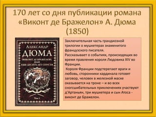 Заключительная часть грандиозной
трилогии о мушкетерах знаменитого
французского писателя.
Рассказывает о событиях, происходящих во
время правления короля Людовика XIV во
Франции.
Короля Франции подстерегают враги и
любовь, сторонники кардинала готовят
заговор, человек в железной маске
оказывается на троне – и во всех
сногсшибательных приключениях участвуют
д'Артаньян, три мушкетера и сын Атоса -
виконт де Бражелон.
 