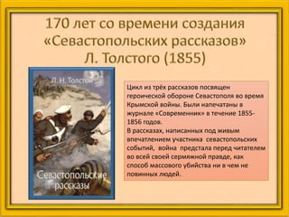 Цикл из трёх рассказов посвящен
героической обороне Севастополя во время
Крымской войны. Были напечатаны в
журнале «Современник» в течение 1855-
1856 годов.
В рассказах, написанных под живым
впечатлением участника севастопольских
событий, война предстала перед читателем
во всей своей сермяжной правде, как
способ массового убийства ни в чем не
повинных людей.
 