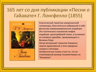 Классический памятник американской
литературы, блистательно вобравший в себя
фольклор североамериканских индейцев.
Это поэтическое изложение мифов
индейцев доколумбовой эпохи, в основном
из племени оджибве, проживающего у
Великих Озер.
Автор воскрешает прошлое Америки,
черпая вдохновение в этих народных
сказках и легендах.
Особенностью поэмы стало то, что ее
стихотворный размер позаимствован из
"Калевалы".
 