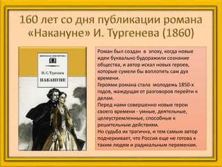 Роман был создан в эпоху, когда новые
идеи буквально будоражили сознание
общества, и автор искал новых героев,
которые сумели бы воплотить сам дух
времени.
Героями романа стала молодежь 1850-х
годов, жаждущая от разговоров перейти к
делам.
Перед нами совершенно новые герои
своего времени - умные, деятельные,
целеустремленные, способные к
решительным действиям.
Но судьба их трагична, и тем самым автор
подчеркивает, что Россия еще не готова к
таким людям и радикальным переменам.
 