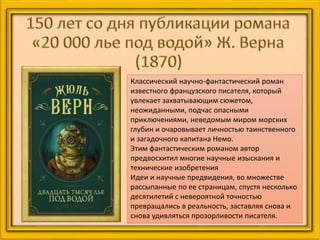 Классический научно-фантастический роман
известного французского писателя, который
увлекает захватывающим сюжетом,
неожиданными, подчас опасными
приключениями, неведомым миром морских
глубин и очаровывает личностью таинственного
и загадочного капитана Немо.
Этим фантастическим романом автор
предвосхитил многие научные изыскания и
технические изобретения
Идеи и научные предвидения, во множестве
рассыпанные по ее страницам, спустя несколько
десятилетий с невероятной точностью
превращались в реальность, заставляя снова и
снова удивляться прозорливости писателя.
 