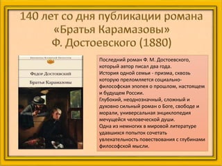 Последний роман Ф. М. Достоевского,
который автор писал два года.
История одной семьи - призма, сквозь
которую преломляется социально-
философская эпопея о прошлом, настоящем
и будущем России.
Глубокий, неоднозначный, сложный и
духовно сильный роман о Боге, свободе и
морали, универсальная энциклопедия
мечущейся человеческой души.
Одна из немногих в мировой литературе
удавшихся попыток сочетать
увлекательность повествования с глубинами
философской мысли.
 