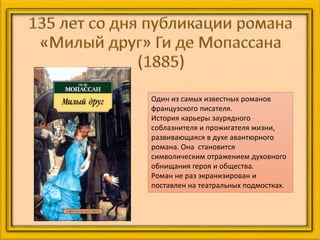 Один из самых известных романов
французского писателя.
История карьеры заурядного
соблазнителя и прожигателя жизни,
развивающаяся в духе авантюрного
романа. Она становится
символическим отражением духовного
обнищания героя и общества.
Роман не раз экранизирован и
поставлен на театральных подмостках.
 