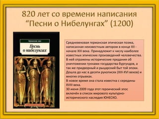 Средневековая германская эпическая поэма,
написанная неизвестным автором в конце XII -
начале XIII века. Принадлежит к числу наиболее
известных эпических произведений человечества.
В ней отражены исторические предания об
уничтожении гуннами государства бургундов, а
так же придворный и рыцарский быт той эпохи.
Дошла до нас в десяти рукописях (XIII-XVI веков) и
многих отрывках.
В новое время она стала известна с середины
XVIII века.
30 июня 2009 года этот героический эпос
включён в список мирового культурно-
исторического наследия ЮНЕСКО.
 
