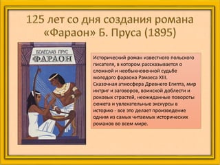 Исторический роман известного польского
писателя, в котором рассказывается о
сложной и необыкновенной судьбе
молодого фараона Рамзеса XIII.
Сказочная атмосфера Древнего Египта, мир
интриг и заговоров, воинской доблести и
роковых страстей, неожиданные повороты
сюжета и увлекательные экскурсы в
историю - все это делает произведение
одним из самых читаемых исторических
романов во всем мире.
 