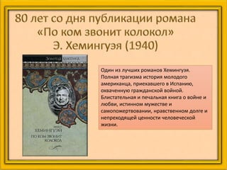 Один из лучших романов Хемингуэя.
Полная трагизма история молодого
американца, приехавшего в Испанию,
охваченную гражданской войной.
Блистательная и печальная книга о войне и
любви, истинном мужестве и
самопожертвовании, нравственном долге и
непреходящей ценности человеческой
жизни.
 