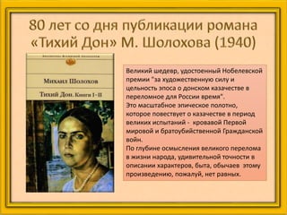 Великий шедевр, удостоенный Нобелевской
премии "за художественную силу и
цельность эпоса о донском казачестве в
переломное для России время".
Это масштабное эпическое полотно,
которое повествует о казачестве в период
великих испытаний - кровавой Первой
мировой и братоубийственной Гражданской
войн.
По глубине осмысления великого перелома
в жизни народа, удивительной точности в
описании характеров, быта, обычаев этому
произведению, пожалуй, нет равных.
 