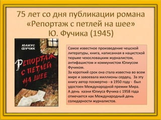 Самое известное произведение чешской
литературы, книга, написанная в нацистской
тюрьме чехословацким журналистом,
антифашистом и коммунистом Юлиусом
Фучиком.
За короткий срок она стала известна во всем
мире и завоевала миллионы сердец. За эту
книгу автор посмертно - в 1950 году - был
удостоен Международной премии Мира.
А день казни Юлиуса Фучика с 1958 года
отмечается как Международный день
солидарности журналистов.
 