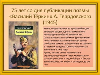 Книга, создававшаяся во время войны для
воюющих солдат, одно из самых ярких
литературных событий военных лет.
Самая известная и любимая фронтовиками
поэма печаталась в течение всей войны,
отображая самые злободневные ее события
в газетных выпусках. Окончательно была
закончена в 1945 году.
Яркие, меткие стихи, появляясь на
страницах фронтовых газет, моментально
распространялись в рядах бойцов и быстро
запоминались. Их любят и цитируют до сих
пор.
 