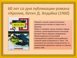 Первый и самый знаменитый роман
американского автора из серии книг о
Кролике.
Роман о человеке, жизнь которого череда
нелепых, непоследовательных поступков.
История "бунта среднего американца".
Желая вырваться из тоскливой
повседневности (работа-жена-ребенок),
главный герой отправляется в "бега". Так
начинается его великое паломничество от
неумолимой серьезности жизни и в поисках
самого себя.
 