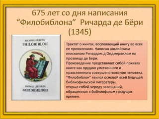 Трактат о книгах, воспевающий книгу во всех
ее проявлениях. Написан английским
епископом Ричардом д'Онджервилом по
прозвищу де Бери.
Произведение представляет собой похвалу
книге как орудию умственного и
нравственного совершенствования человека.
"Филобиблон" явился основой всей будущей
библиофильской литературы,
открыл собой череду завещаний,
обращенных к библиофилам грядущих
времен.
 