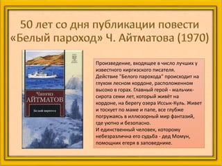 Произведение, входящее в число лучших у
известного киргизского писателя.
Действие "Белого парохода" происходит на
глухом лесном кордоне, расположенном
высоко в горах. Главный герой - мальчик-
сирота семи лет, который живёт на
кордоне, на берегу озера Иссык-Куль. Живет
и тоскует по маме и папе, все глубже
погружаясь в иллюзорный мир фантазий,
где уютно и безопасно.
И единственный человек, которому
небезразлична его судьба - дед Момун,
помощник егеря в заповеднике.
 