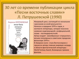 Жанровый цикл, состоящий из нескольких
«рассказов из иной реальности».
Написан в середине 1970-х годов, в
контексте литературы, которая получила
название андеграундной, неофициальной,
позже - постмодернистской.
Автор создает своеобразные «страшилки»,
весьма популярные в советском городском
фольклоре 1970-х.
В Америке книга стала бестселлером и
принесла автору главную мировую награду
в области фантастической литературы -
World Fantasy Award, Всемирную премию
фэнтези.
 