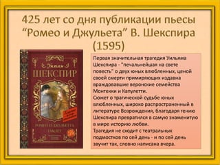 Первая значительная трагедия Уильяма
Шекспира - "печальнейшая на свете
повесть" о двух юных влюбленных, ценой
своей смерти примиряющих издавна
враждовавшие веронские семейства
Монтекки и Капулетти.
Сюжет о трагической судьбе юных
влюбленных, широко распространенный в
литературе Возрождения, благодаря гению
Шекспира превратился в самую знаменитую
в мире историю любви.
Трагедия не сходит с театральных
подмостков по сей день - и по сей день
звучит так, словно написана вчера.
 