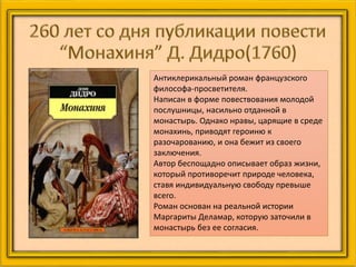 Антиклерикальный роман французского
философа-просветителя.
Написан в форме повествования молодой
послушницы, насильно отданной в
монастырь. Однако нравы, царящие в среде
монахинь, приводят героиню к
разочарованию, и она бежит из своего
заключения.
Автор беспощадно описывает образ жизни,
который противоречит природе человека,
ставя индивидуальную свободу превыше
всего.
Роман основан на реальной истории
Маргариты Деламар, которую заточили в
монастырь без ее согласия.
 