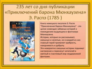 Книга немецкого писателя Э. Распе
"Приключения барона Мюнхаузена" - это
целое созвездие забавных историй о
похождениях выдумщика и фантазера
Мюнхаузена.
Истории, которые он рассказывает,
смешные и нелепые, но в каждой из них
главный герой проявляет храбрость,
находчивость и доброту.
Эти невероятно смешные истории поднимут
настроение и перенесут читателей в
светлый и счастливый мир неудержимой
фантазии.
 