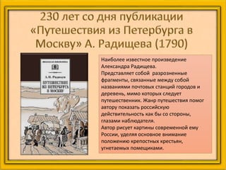 Наиболее известное произведение
Александра Радищева.
Представляет собой разрозненные
фрагменты, связанные между собой
названиями почтовых станций городов и
деревень, мимо которых следует
путешественник. Жанр путешествия помог
автору показать российскую
действительность как бы со стороны,
глазами наблюдателя.
Автор рисует картины современной ему
России, уделяя основное внимание
положению крепостных крестьян,
угнетаемых помещиками.
 