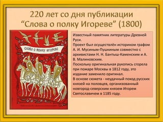 Известный памятник литературы Древней
Руси.
Проект был осуществлён историком графом
А. И. Мусиным-Пушкиным совместно с
архивистами Н. Н. Бантыш-Каменским и А.
В. Малиновским.
Поскольку оригинальная рукопись сгорела
при пожаре Москвы в 1812 году, это
издание заменило оригинал.
В основе сюжета - неудачный поход русских
князей на половцев, организованный
новгород-северским князем Игорем
Святославичем в 1185 году.
 