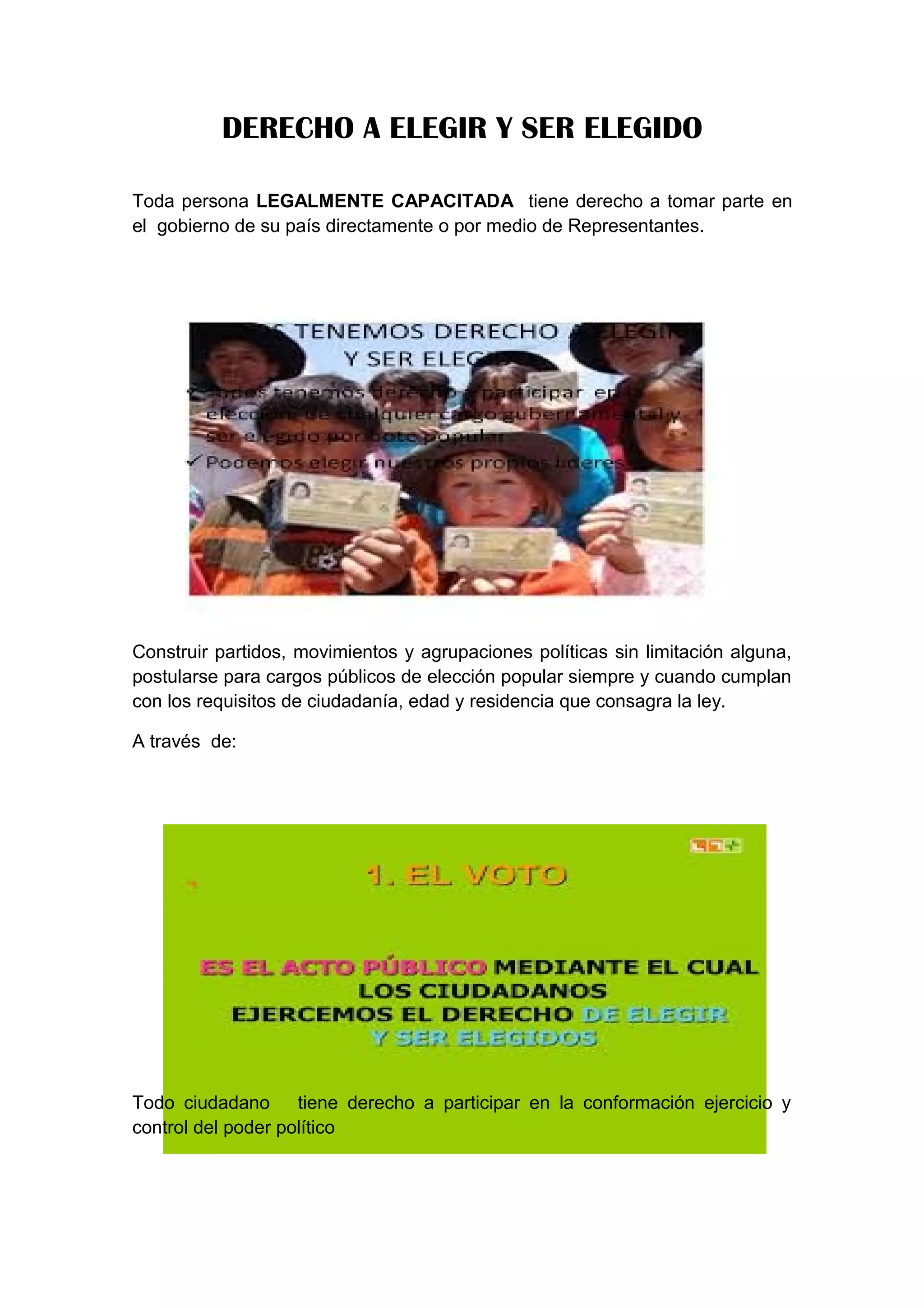 DERECHO A ELEGIR Y SER ELEGIDO
Toda persona LEGALMENTE CAPACITADA tiene derecho a tomar parte en
el gobierno de su país directamente o por medio de Representantes.
Construir partidos, movimientos y agrupaciones políticas sin limitación alguna,
postularse para cargos públicos de elección popular siempre y cuando cumplan
con los requisitos de ciudadanía, edad y residencia que consagra la ley.
A través de:
Todo ciudadano tiene derecho a participar en la conformación ejercicio y
control del poder político