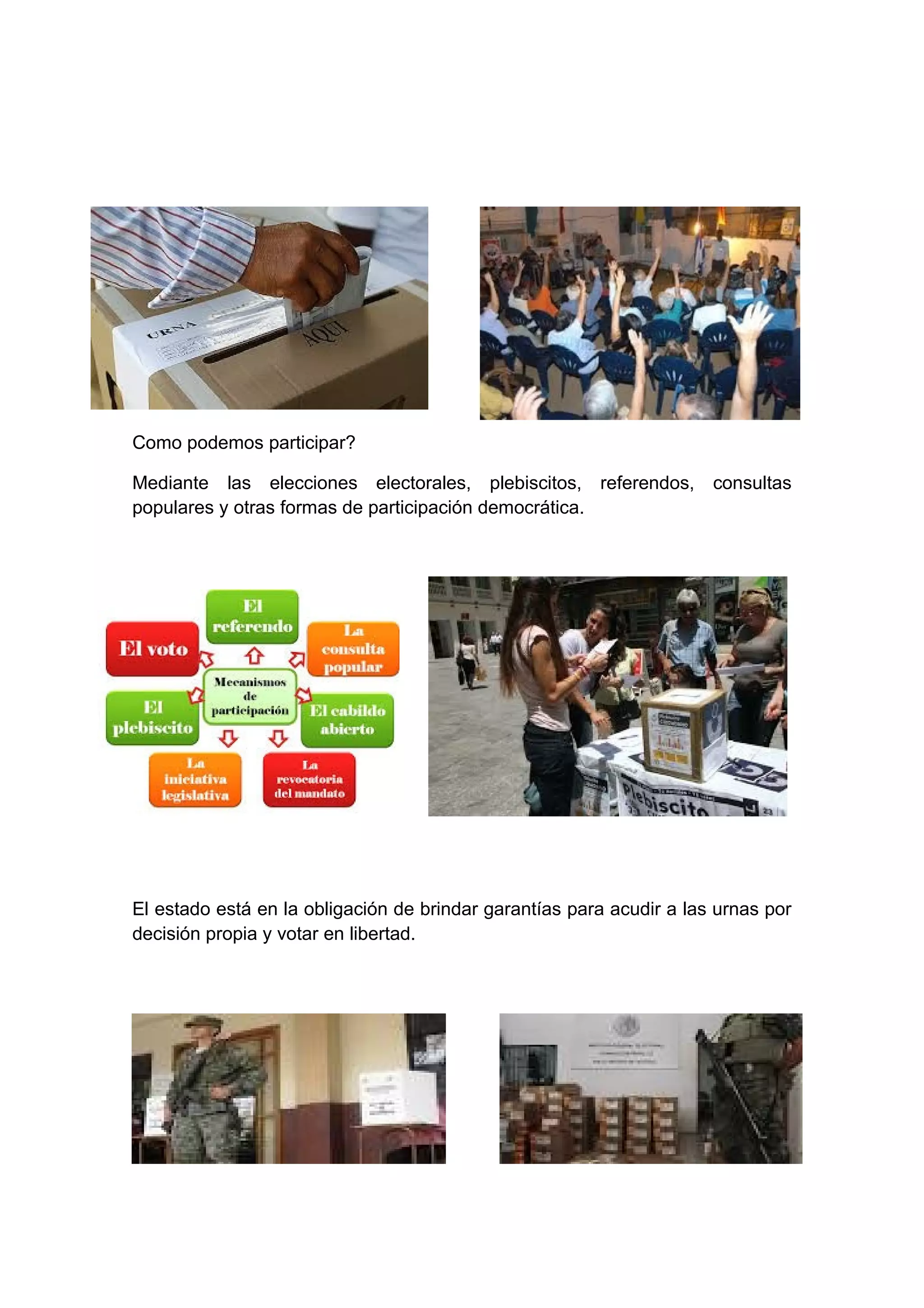 Como podemos participar?
Mediante las elecciones electorales, plebiscitos, referendos, consultas
populares y otras formas de participación democrática.
El estado está en la obligación de brindar garantías para acudir a las urnas por
decisión propia y votar en libertad.
