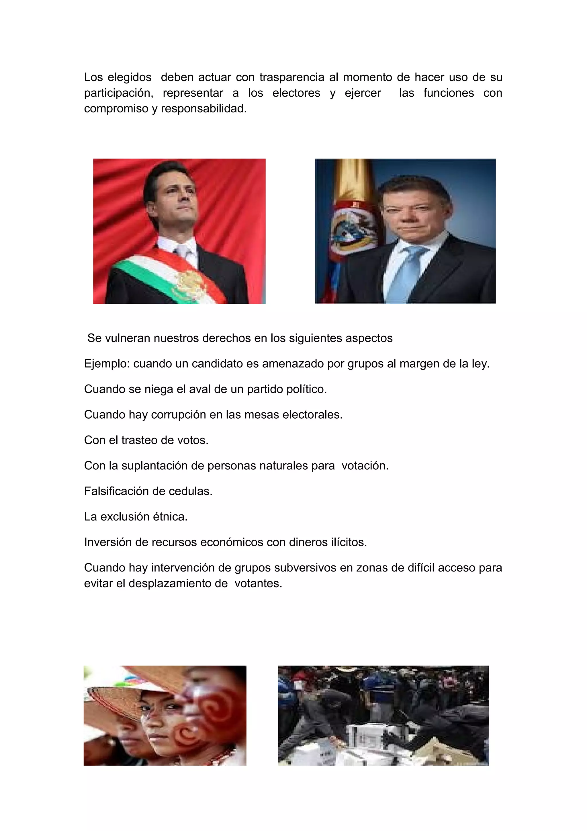 Los elegidos deben actuar con trasparencia al momento de hacer uso de su
participación, representar a los electores y ejercer las funciones con
compromiso y responsabilidad.
Se vulneran nuestros derechos en los siguientes aspectos
Ejemplo: cuando un candidato es amenazado por grupos al margen de la ley.
Cuando se niega el aval de un partido político.
Cuando hay corrupción en las mesas electorales.
Con el trasteo de votos.
Con la suplantación de personas naturales para votación.
Falsificación de cedulas.
La exclusión étnica.
Inversión de recursos económicos con dineros ilícitos.
Cuando hay intervención de grupos subversivos en zonas de difícil acceso para
evitar el desplazamiento de votantes.