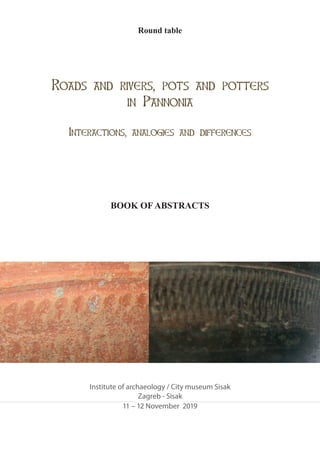 Round table
BookofAbstracts
Zagreb - Sisak
11 – 12 November 2019
Roads and rivers, pots and potters
in Pannonia
Interactions, analogies and differences
Institute of archaeology / City museum Sisak
BOOK OF ABSTRACTS
 