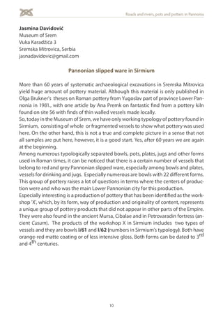 10
Roads and rivers, pots and potters in Pannonia
Jasmina Davidović
Museum of Srem
Vuka Karadžića 3
Sremska Mitrovica, Serbia
jasnadavidovic@gmail.com
Pannonian slipped ware in Sirmium
More than 60 years of systematic archaeological excavations in Sremska Mitrovica
yield huge amount of pottery material. Although this material is only published in
Olga Brukner's theses on Roman pottery from Yugoslav part of province Lower Pan-
nonia in 1981., with one article by Ana Premk on fantastic find from a pottery kiln
found on site 56 with finds of thin walled vessels made locally.
So, today in the Museum of Srem, we have only working typology of pottery found in
Sirmium, consisting of whole or fragmented vessels to show what pottery was used
here. On the other hand, this is not a true and complete picture in a sense that not
all samples are put here, however, it is a good start. Yes, after 60 years we are again
at the beginning.
Among numerous typologically separated bowls, pots, plates, jugs and other forms
used in Roman times, it can be noticed that there is a certain number of vessels that
belong to red and grey Pannonian slipped ware, especially among bowls and plates,
vessels for drinking and jugs. Especially numerous are bowls with 22 different forms.
This group of pottery raises a lot of questions in terms where the centers of produc-
tion were and who was the main Lower Pannonian city for this production.
Especially interesting is a production of pottery that has been identified as the work-
shop 'X', which, by its form, way of production and originality of content, represents
a unique group of pottery products that did not appear in other parts of the Empire.
They were also found in the ancient Mursa, Cibalae and in Petrovaradin fortress (an-
cient Cusum). The products of the workshop X in Sirmium includes two types of
vessels and they are bowls I/61 and I/62 (numbers in Sirmium's typology). Both have
orange-red matte coating or of less intensive gloss. Both forms can be dated to 3rd
and 4th centuries.
 