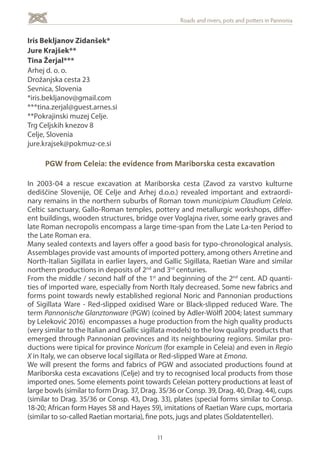 11
Roads and rivers, pots and potters in Pannonia
Iris Bekljanov Zidanšek*
Jure Krajšek**
Tina Žerjal***
Arhej d. o. o.
Drožanjska cesta 23
Sevnica, Slovenia
*iris.bekljanov@gmail.com
***tina.zerjal@guest.arnes.si
**Pokrajinski muzej Celje.
Trg Celjskih knezov 8
Celje, Slovenia
jure.krajsek@pokmuz-ce.si
PGW from Celeia: the evidence from Mariborska cesta excavation
In 2003-04 a rescue excavation at Mariborska cesta (Zavod za varstvo kulturne
dediščine Slovenije, OE Celje and Arhej d.o.o.) revealed important and extraordi-
nary remains in the northern suburbs of Roman town municipium Claudium Celeia.
Celtic sanctuary, Gallo-Roman temples, pottery and metallurgic workshops, differ-
ent buildings, wooden structures, bridge over Voglajna river, some early graves and
late Roman necropolis encompass a large time-span from the Late La-ten Period to
the Late Roman era.
Many sealed contexts and layers offer a good basis for typo-chronological analysis.
Assemblages provide vast amounts of imported pottery, among others Arretine and
North-Italian Sigillata in earlier layers, and Gallic Sigillata, Raetian Ware and similar
northern productions in deposits of 2nd
and 3rd
centuries.
From the middle / second half of the 1st
and beginning of the 2nd
cent. AD quanti-
ties of imported ware, especially from North Italy decreased. Some new fabrics and
forms point towards newly established regional Noric and Pannonian productions
of Sigillata Ware - Red-slipped oxidised Ware or Black-slipped reduced Ware. The
term Pannonische Glanztonware (PGW) (coined by Adler-Wölfl 2004; latest summary
by Leleković 2016) encompasses a huge production from the high quality products
(very similar to the Italian and Gallic sigillata models) to the low quality products that
emerged through Pannonian provinces and its neighbouring regions. Similar pro-
ductions were tipical for province Noricum (for example in Celeia) and even in Regio
X in Italy, we can observe local sigillata or Red-slipped Ware at Emona.
We will present the forms and fabrics of PGW and associated productions found at
Mariborska cesta excavations (Celje) and try to recognised local products from those
imported ones. Some elements point towards Celeian pottery productions at least of
large bowls (similar to form Drag. 37, Drag. 35/36 or Consp. 39, Drag. 40, Drag. 44), cups
(similar to Drag. 35/36 or Consp. 43, Drag. 33), plates (special forms similar to Consp.
18-20; African form Hayes 58 and Hayes 59), imitations of Raetian Ware cups, mortaria
(similar to so-called Raetian mortaria), fine pots, jugs and plates (Soldatenteller).
 