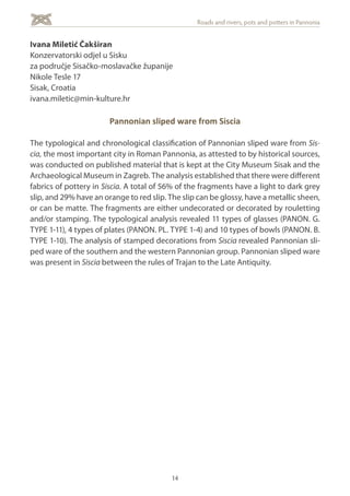 14
Roads and rivers, pots and potters in Pannonia
Ivana Miletić Čakširan
Konzervatorski odjel u Sisku
za područje Sisačko-moslavačke županije
Nikole Tesle 17
Sisak, Croatia
ivana.miletic@min-kulture.hr
Pannonian sliped ware from Siscia
The typological and chronological classification of Pannonian sliped ware from Sis-
cia, the most important city in Roman Pannonia, as attested to by historical sources,
was conducted on published material that is kept at the City Museum Sisak and the
Archaeological Museum in Zagreb. The analysis established that there were different
fabrics of pottery in Siscia. A total of 56% of the fragments have a light to dark grey
slip, and 29% have an orange to red slip. The slip can be glossy, have a metallic sheen,
or can be matte. The fragments are either undecorated or decorated by rouletting
and/or stamping. The typological analysis revealed 11 types of glasses (PANON. G.
TYPE 1-11), 4 types of plates (PANON. PL. TYPE 1-4) and 10 types of bowls (PANON. B.
TYPE 1-10). The analysis of stamped decorations from Siscia revealed Pannonian sli-
ped ware of the southern and the western Pannonian group. Pannonian sliped ware
was present in Siscia between the rules of Trajan to the Late Antiquity.
 