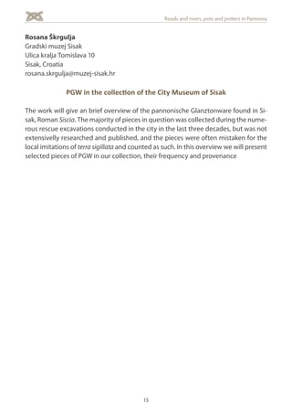 15
Roads and rivers, pots and potters in Pannonia
Rosana Škrgulja
Gradski muzej Sisak
Ulica kralja Tomislava 10
Sisak, Croatia
rosana.skrgulja@muzej-sisak.hr
PGW in the collection of the City Museum of Sisak
The work will give an brief overview of the pannonische Glanztonware found in Si-
sak, Roman Siscia. The majority of pieces in question was collected during the nume-
rous rescue excavations conducted in the city in the last three decades, but was not
extensivelly researched and published, and the pieces were often mistaken for the
local imitations of terra sigillata and counted as such. In this overview we will present
selected pieces of PGW in our collection, their frequency and provenance
 