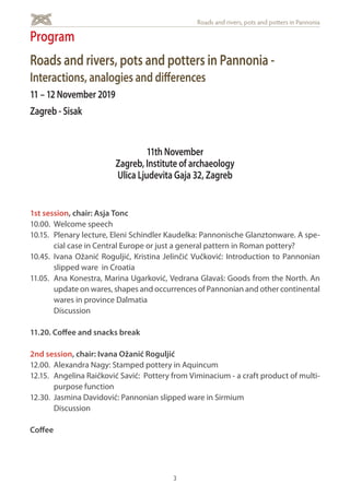 3
Roads and rivers, pots and potters in Pannonia
1st session, chair: Asja Tonc
10.00. 	Welcome speech
10.15. 	Plenary lecture, Eleni Schindler Kaudelka: Pannonische Glanztonware. A spe-
cial case in Central Europe or just a general pattern in Roman pottery?
10.45. 	Ivana Ožanić Roguljić, Kristina Jelinčić Vučković: Introduction to Pannonian
slipped ware in Croatia
11.05. 	Ana Konestra, Marina Ugarković, Vedrana Glavaš: Goods from the North. An
update on wares, shapes and occurrences of Pannonian and other continental
wares in province Dalmatia
	Discussion
11.20. Coffee and snacks break
2nd session, chair: Ivana Ožanić Roguljić
12.00. 	Alexandra Nagy: Stamped pottery in Aquincum
12.15. 	 Angelina Raičković Savić: Pottery from Viminacium - a craft product of multi-
purpose function
12.30. 	Jasmina Davidović: Pannonian slipped ware in Sirmium
	Discussion
Coffee
Program
Roads and rivers, pots and potters in Pannonia -
Interactions, analogies and differences
11 – 12 November 2019
Zagreb - Sisak
11th November
Zagreb, Institute of archaeology
Ulica Ljudevita Gaja 32, Zagreb
 