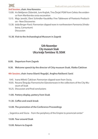 4
Roads and rivers, pots and potters in Pannonia
3rd Session, chair: Ana Konestra
13.00. 	Iris Bekljanov Zidanšek, Jure Krajšek, Tina Žerjal: PGW from Celeia: the eviden-
ce from Mariborska cesta excavation
13.15. 	Maja Janežić, Eleni Schindler Kaudelka: Fine Tableware of Poetovio Producti-
on– New Discoveries
13.30. 	Izida Berger-Pavić: Pannonian slipped ware in northwestern Pannonia (Vindo-
bona, Carnuntum)
	Discussion
15.30. 	Visit to the Archaeological Museum in Zagreb
12th November
City museum Sisak
Ulica kralja Tomislava 10, SISAK
8.00. 	 Departure from Zagreb
9.30.	 Welcome speech by the director of Citiy museum Sisak, Vlatko Čakširan
4th Session, chair: Ivana Ožanić Roguljić, Anglina Raičković Savić
9.45. 	Ivana Miletić Čakširan: Pannonian slipped ware from Siscia,
10.05. 	Rosana Škrgulja: Pannonische Glanztonware in the collections of the City Mu-
seum of Sisak
10.25. 	Discussion and final conclusions
11.00. 	Pottery display, pottery from Sisak
11.30. 	Coffee and snack break
12.00. 	The promotion of the Conference Proceedings
„ Segestica and Siscia - from the periphery of the Empire to provincial center“
13.00. 	Tour around Sisak
15.00.	Return to Zagreb
 
